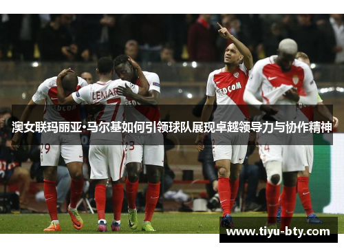 澳女联玛丽亚·马尔基如何引领球队展现卓越领导力与协作精神 澳女联玛丽亚·马尔基如何引领球队展现卓越领导力与协作精神