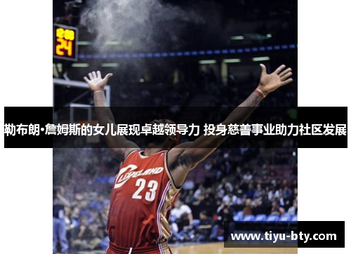 勒布朗·詹姆斯的女儿展现卓越领导力 投身慈善事业助力社区发展