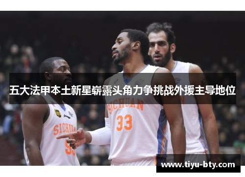 五大法甲本土新星崭露头角力争挑战外援主导地位