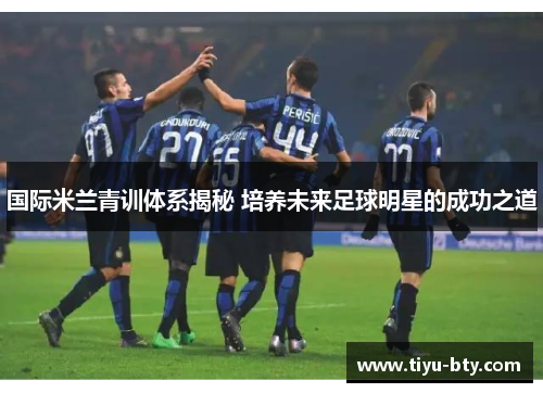 国际米兰青训体系揭秘 培养未来足球明星的成功之道 国际米兰青训体系揭秘 培养未来足球明星的成功之道