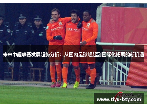 未来中超联赛发展趋势分析:从国内足球崛起到国际化拓展的新机遇 未来中超联赛发展趋势分析:从国内足球崛起到国际化拓展的新机遇