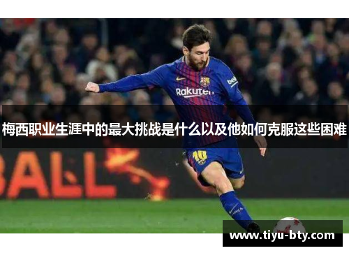 梅西职业生涯中的最大挑战是什么以及他如何克服这些困难 梅西职业生涯中的最大挑战是什么以及他如何克服这些困难