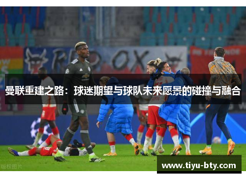 曼联重建之路：球迷期望与球队未来愿景的碰撞与融合