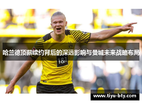 哈兰德顶薪续约背后的深远影响与曼城未来战略布局