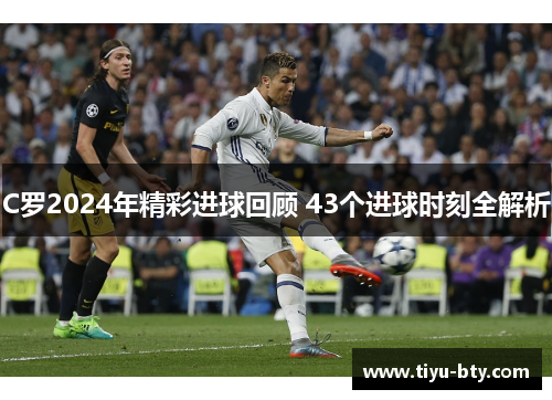 C罗2024年精彩进球回顾 43个进球时刻全解析 C罗2024年精彩进球回顾 43个进球时刻全解析