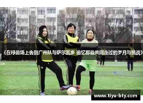 《在绿茵场上告别广州队与萨尔瓦多 追忆那些共同走过的岁月与挑战》