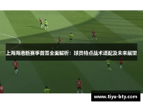 上海海港新赛季首签全面解析:球员特点战术适配及未来展望 上海海港新赛季首签全面解析:球员特点战术适配及未来展望