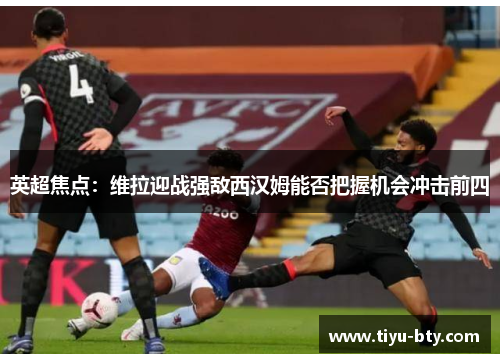 英超焦点：维拉迎战强敌西汉姆能否把握机会冲击前四