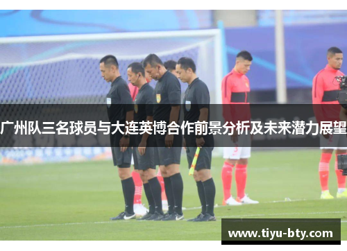 广州队三名球员与大连英博合作前景分析及未来潜力展望 广州队三名球员与大连英博合作前景分析及未来潜力展望