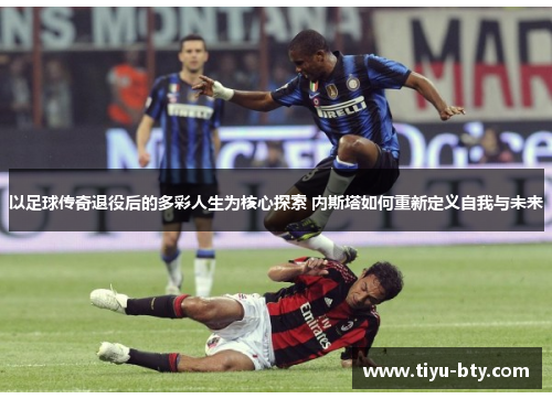 以足球传奇退役后的多彩人生为核心探索 内斯塔如何重新定义自我与未来 以足球传奇退役后的多彩人生为核心探索 内斯塔如何重新定义自我与未来