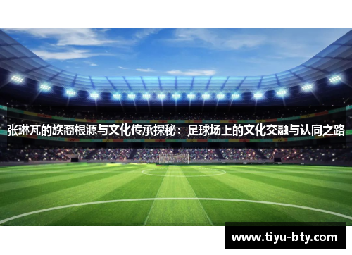 张琳芃的族裔根源与文化传承探秘：足球场上的文化交融与认同之路
