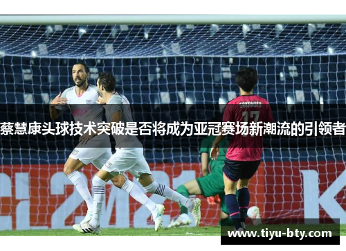 蔡慧康头球技术突破是否将成为亚冠赛场新潮流的引领者 蔡慧康头球技术突破是否将成为亚冠赛场新潮流的引领者