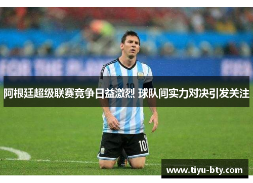 阿根廷超级联赛竞争日益激烈 球队间实力对决引发关注