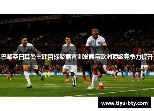 巴黎圣日耳曼重建目标聚焦青训发展与欧洲顶级竞争力提升